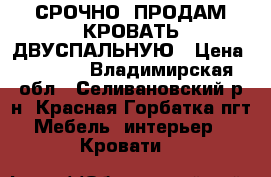 СРОЧНО  ПРОДАМ КРОВАТЬ ДВУСПАЛЬНУЮ › Цена ­ 9 500 - Владимирская обл., Селивановский р-н, Красная Горбатка пгт Мебель, интерьер » Кровати   